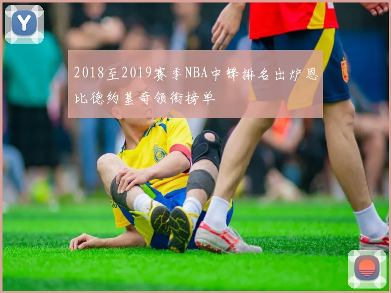 2018至2019赛季NBA中锋排名出炉恩比德约基奇领衔榜单
