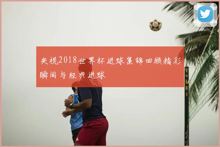 央视2018世界杯进球集锦回顾精彩瞬间与经典进球