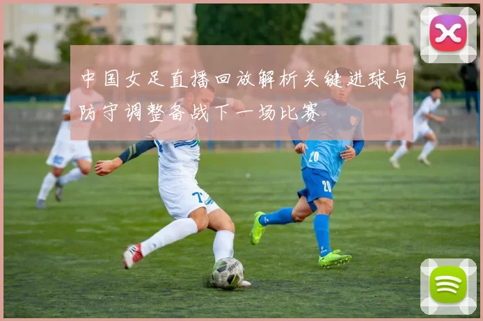 中国女足直播回放解析关键进球与防守调整备战下一场比赛