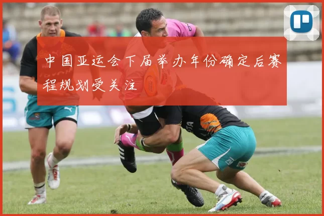 中国亚运会下届举办年份确定后赛程规划受关注