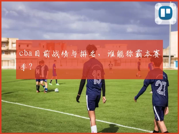 cba目前战绩与排名，谁能称霸本赛季？