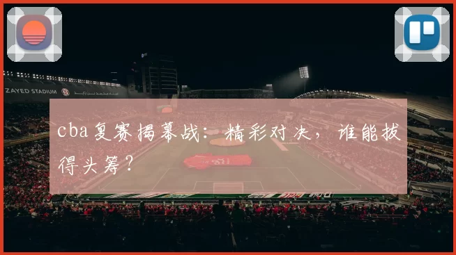 cba复赛揭幕战：精彩对决，谁能拔得头筹？