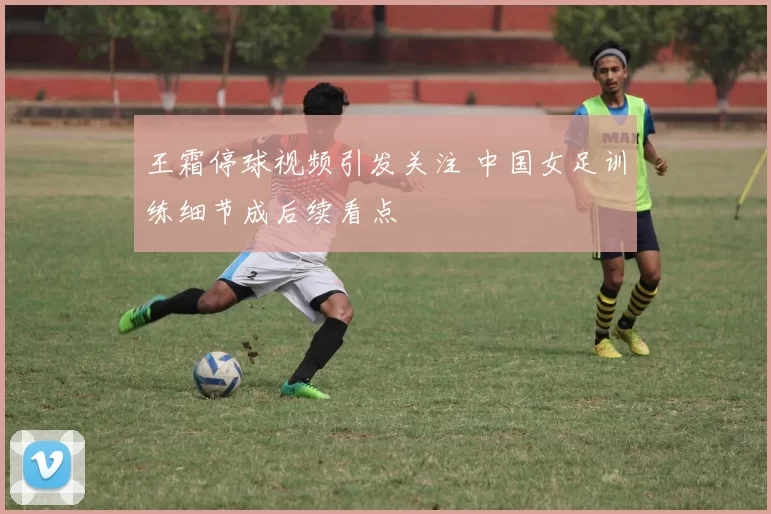 王霜停球视频引发关注 中国女足训练细节成后续看点