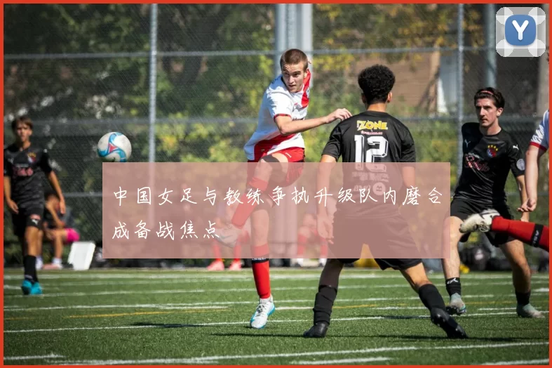 中国女足与教练争执升级队内磨合成备战焦点