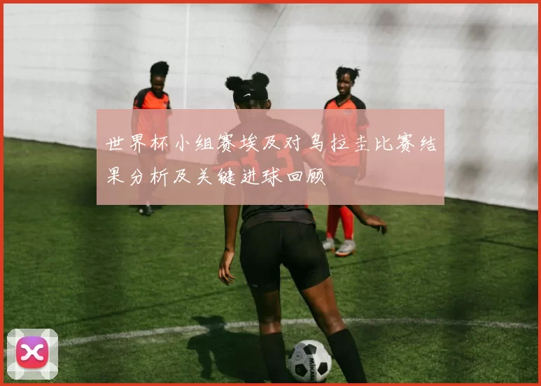 世界杯小组赛埃及对乌拉圭比赛结果分析及关键进球回顾