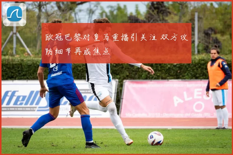 欧冠巴黎对皇马重播引关注 双方攻防细节再成焦点