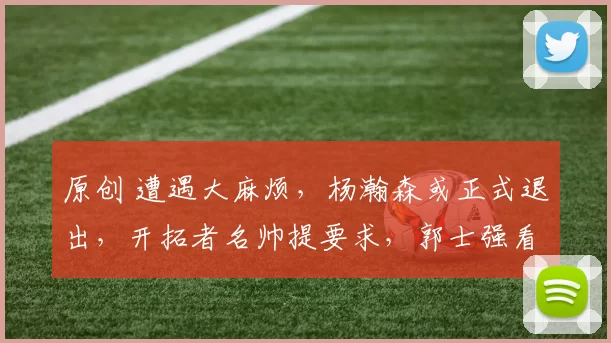 原创 遭遇大麻烦,杨瀚森或正式退出,开拓者名帅提要求,郭士强看懂了