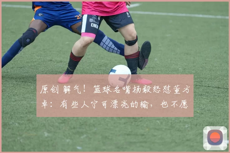 原创 解气！篮球名嘴杨毅怒怼董方卓：有些人宁可漂亮的输，也不愿意难看的赢