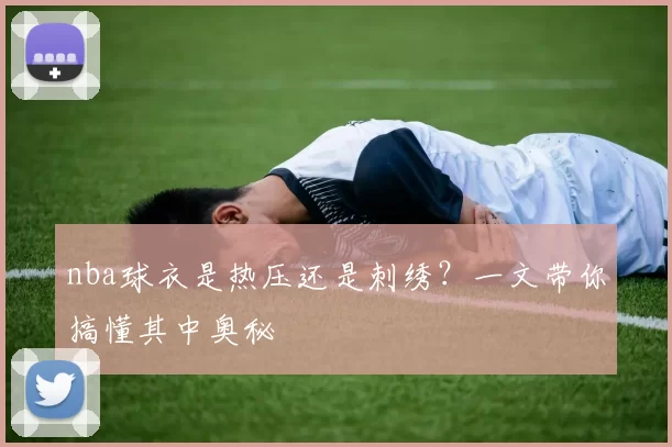nba球衣是热压还是刺绣？一文带你搞懂其中奥秘
