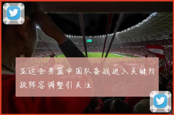 亚运会男篮中国队备战进入关键阶段阵容调整引关注