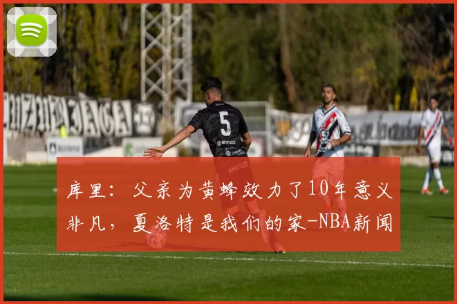 库里：父亲为黄蜂效力了10年意义非凡，夏洛特是我们的家-NBA新闻