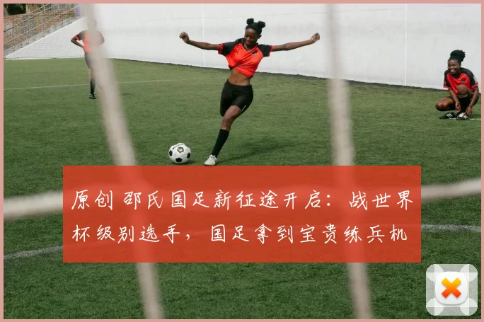 原创 邵氏国足新征途开启：战世界杯级别选手，国足拿到宝贵练兵机会