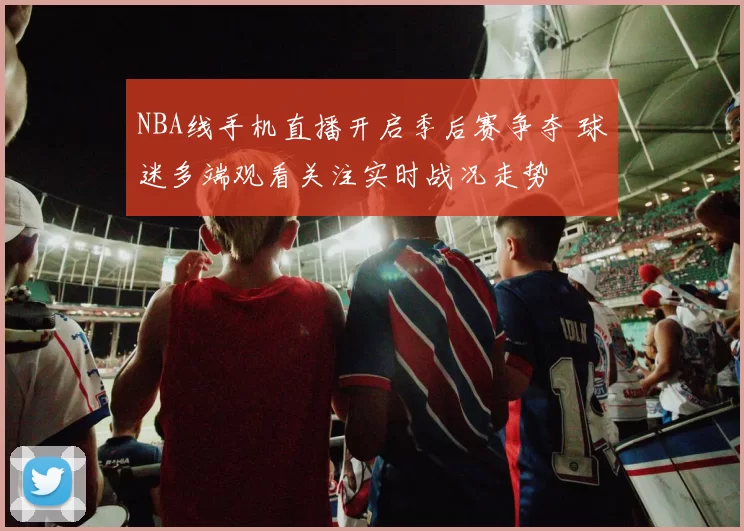 NBA线手机直播开启季后赛争夺 球迷多端观看关注实时战况走势