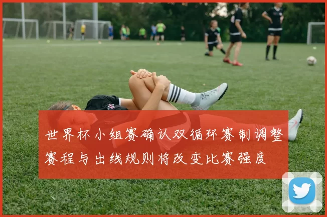 世界杯小组赛确认双循环赛制调整赛程与出线规则将改变比赛强度