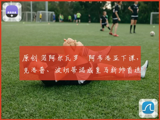 原创 若阿尔瓦罗・阿韦洛亚下课，克洛普、波切蒂诺成皇马新帅首选