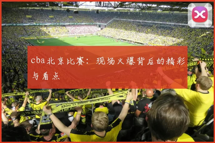 cba北京比赛:现场火爆背后的精彩与看点