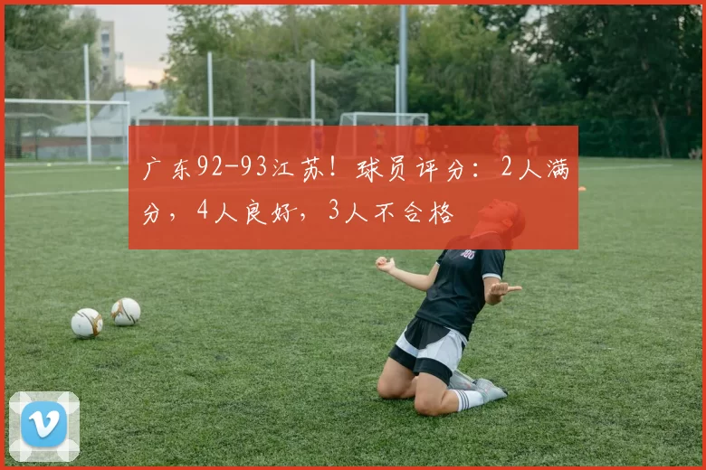 广东92-93江苏！球员评分：2人满分，4人良好，3人不合格