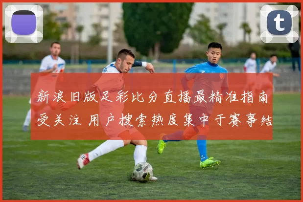 新浪旧版足彩比分直播最精准指南受关注 用户搜索热度集中于赛事结果与实时比分更新