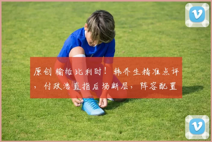 原创 输给比利时!韩乔生精准点评,付政浩直指后场断层,阵容配置陷入两难