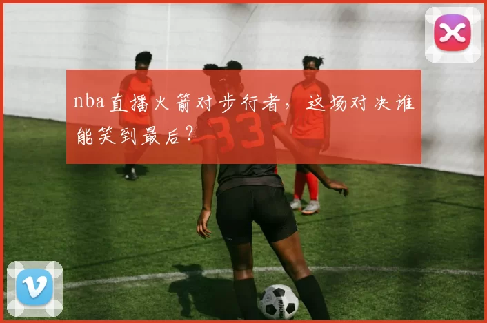 nba直播火箭对步行者,这场对决谁能笑到最后?