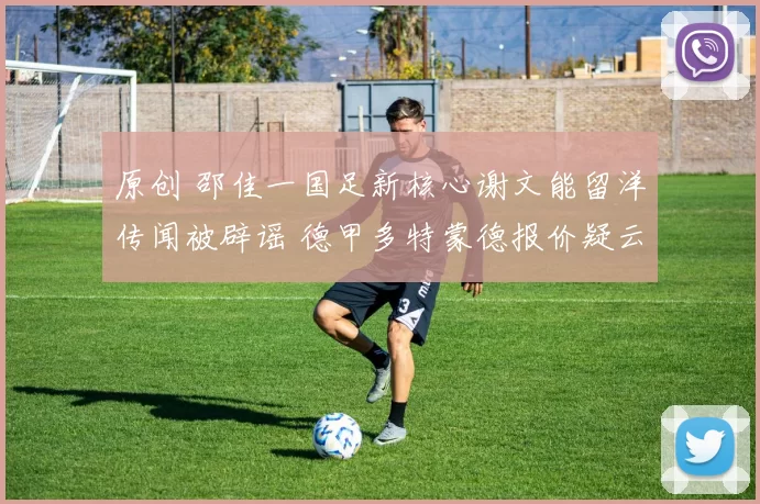 原创 邵佳一国足新核心谢文能留洋传闻被辟谣 德甲多特蒙德报价疑云重重