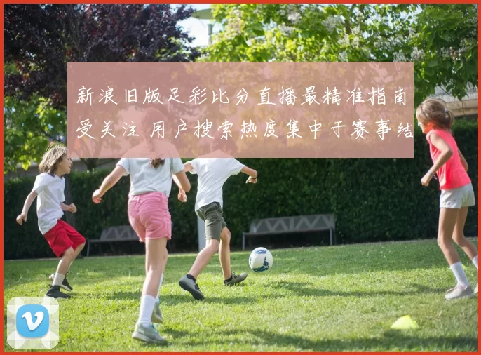 新浪旧版足彩比分直播最精准指南受关注 用户搜索热度集中于赛事结果与实时比分更新