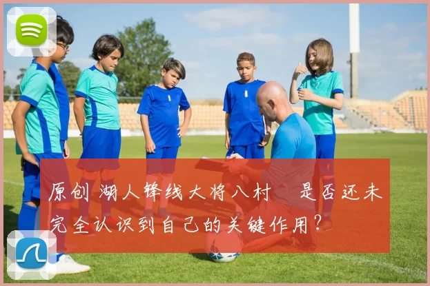 原创 湖人锋线大将八村塁是否还未完全认识到自己的关键作用？
