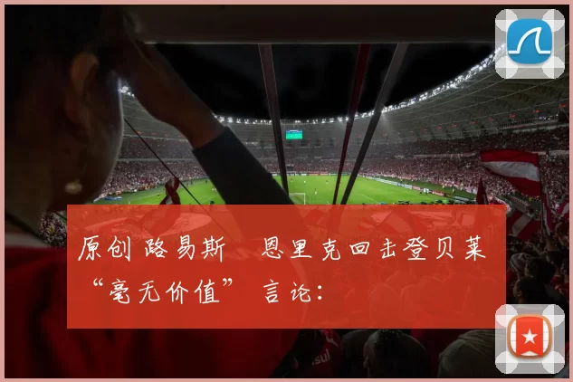 原创 路易斯・恩里克回击登贝莱 “毫无价值” 言论：