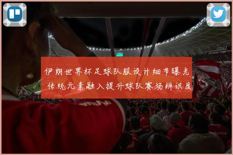 伊朗世界杯足球队服设计细节曝光 传统元素融入提升球队赛场辨识度