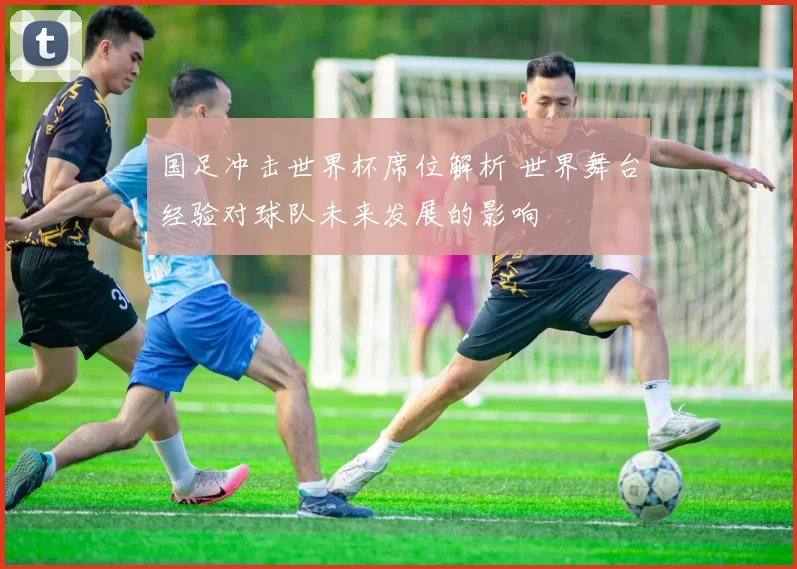 国足冲击世界杯席位解析 世界舞台经验对球队未来发展的影响