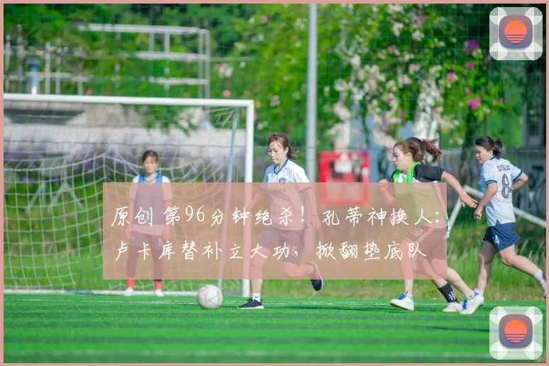 原创 第96分钟绝杀!孔蒂神换人:卢卡库替补立大功,掀翻垫底队
