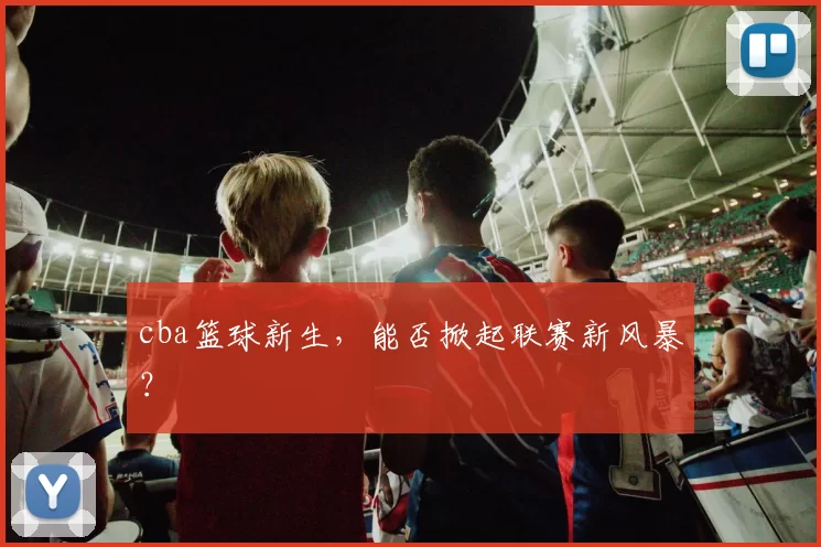 cba篮球新生，能否掀起联赛新风暴？