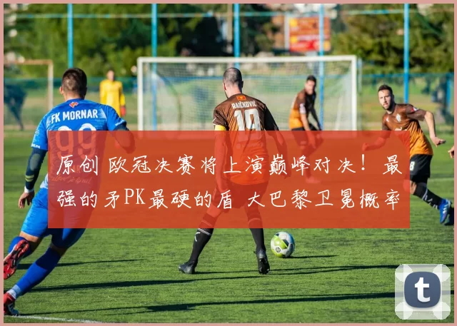 原创 欧冠决赛将上演巅峰对决！最强的矛PK最硬的盾 大巴黎卫冕概率57%