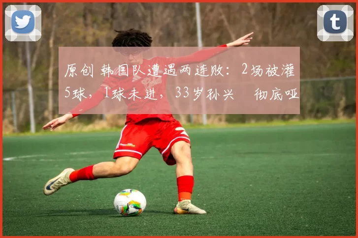 原创 韩国队遭遇两连败：2场被灌5球，1球未进，33岁孙兴慜彻底哑火