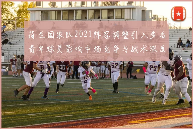 荷兰国家队2021阵容调整引入多名青年球员影响中场竞争与战术深度