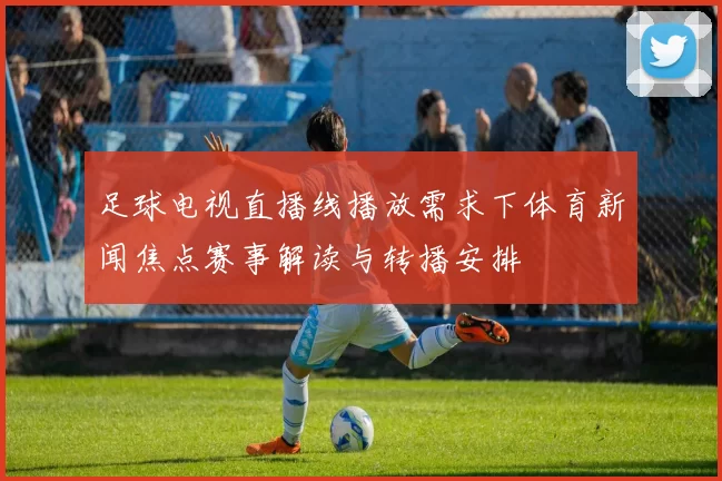 足球电视直播线播放需求下体育新闻焦点赛事解读与转播安排