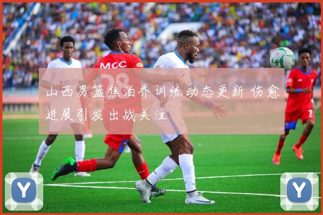 山西男篮焦泊乔训练动态更新 伤愈进展引发出战关注
