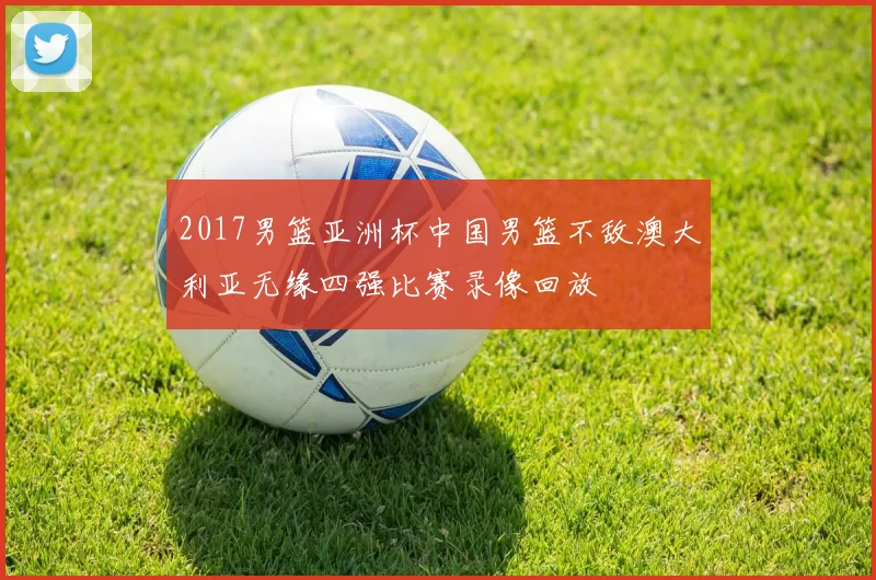 2017男篮亚洲杯中国男篮不敌澳大利亚无缘四强比赛录像回放