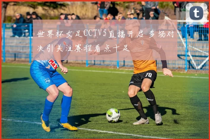 世界杯女足CCTV5直播开启 多场对决引关注赛程看点十足