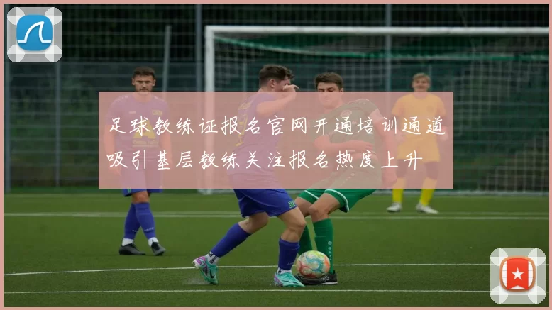 足球教练证报名官网开通培训通道吸引基层教练关注报名热度上升