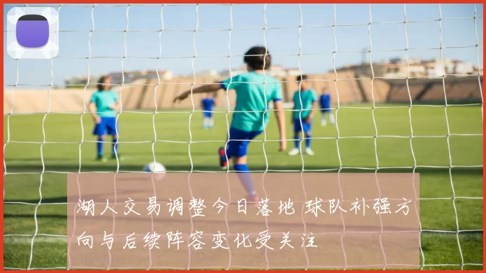 湖人交易调整今日落地 球队补强方向与后续阵容变化受关注