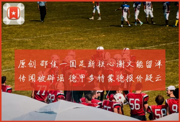 原创 邵佳一国足新核心谢文能留洋传闻被辟谣 德甲多特蒙德报价疑云重重