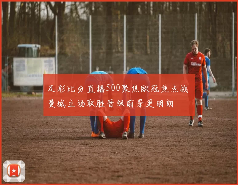 足彩比分直播500聚焦欧冠焦点战 曼城主场取胜晋级前景更明朗