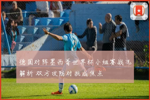 德国对阵墨西哥世界杯小组赛战况解析 双方攻防对抗成焦点