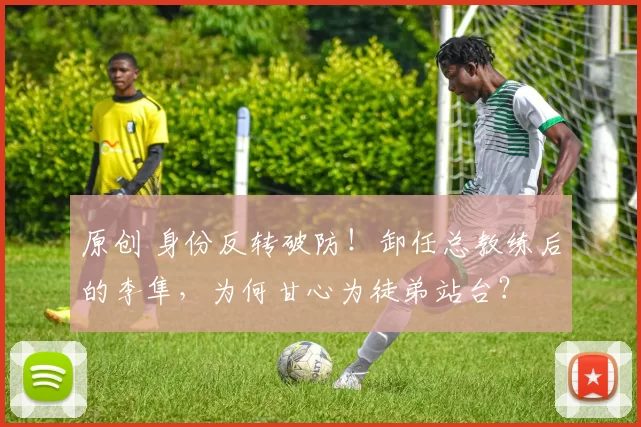 原创 身份反转破防!卸任总教练后的李隼,为何甘心为徒弟站台?