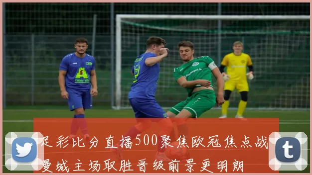 足彩比分直播500聚焦欧冠焦点战 曼城主场取胜晋级前景更明朗