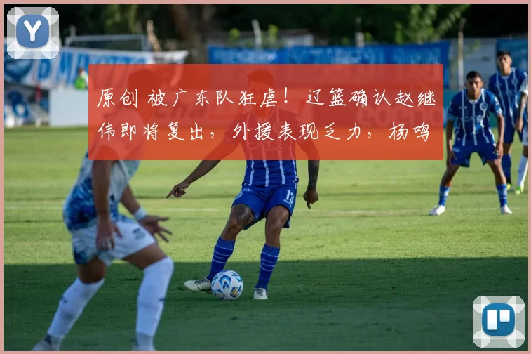 原创 被广东队狂虐！辽篮确认赵继伟即将复出，外援表现乏力，杨鸣直言认输