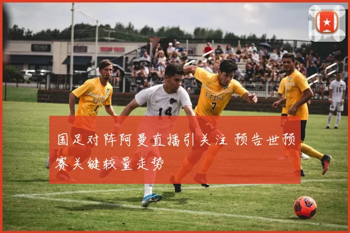 国足对阵阿曼直播引关注 预告世预赛关键较量走势