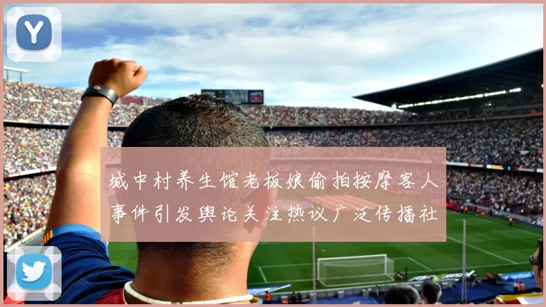 城中村养生馆老板娘偷拍按摩客人事件引发舆论关注热议广泛传播社会质疑持续发酵