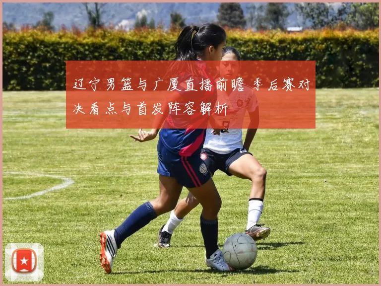 辽宁男篮与广厦直播前瞻 季后赛对决看点与首发阵容解析